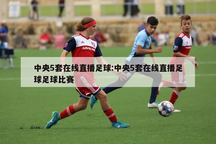 中央5套在线直播足球:中央5套在线直播足球足球比赛