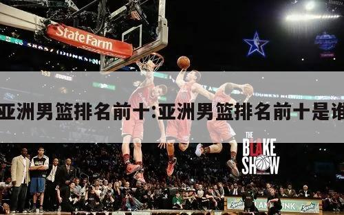 亚洲男篮排名前十:亚洲男篮排名前十是谁