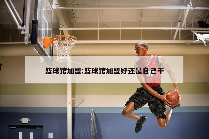 篮球馆加盟:篮球馆加盟好还是自己干