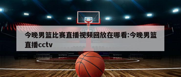 今晚男篮比赛直播视频回放在哪看:今晚男篮直播cctv