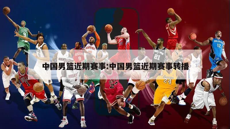 中国男篮近期赛事:中国男篮近期赛事转播