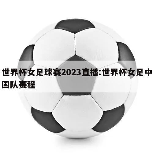 世界杯女足球赛2023直播:世界杯女足中国队赛程