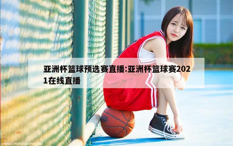 亚洲杯篮球预选赛直播:亚洲杯篮球赛2021在线直播