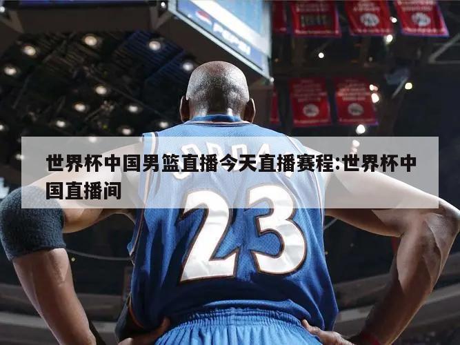 世界杯中国男篮直播今天直播赛程:世界杯中国直播间