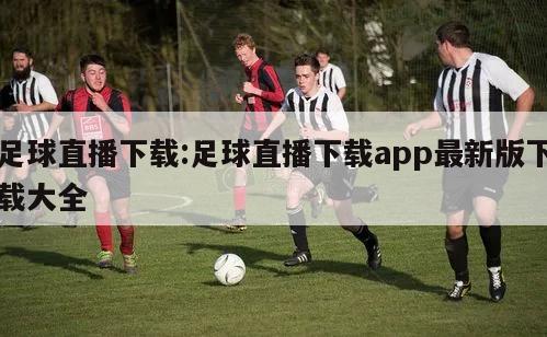 足球直播下载:足球直播下载app最新版下载大全