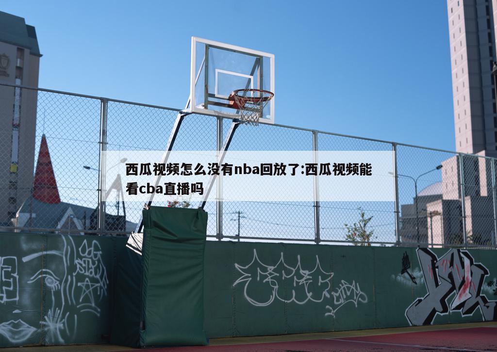 西瓜视频怎么没有nba回放了:西瓜视频能看cba直播吗
