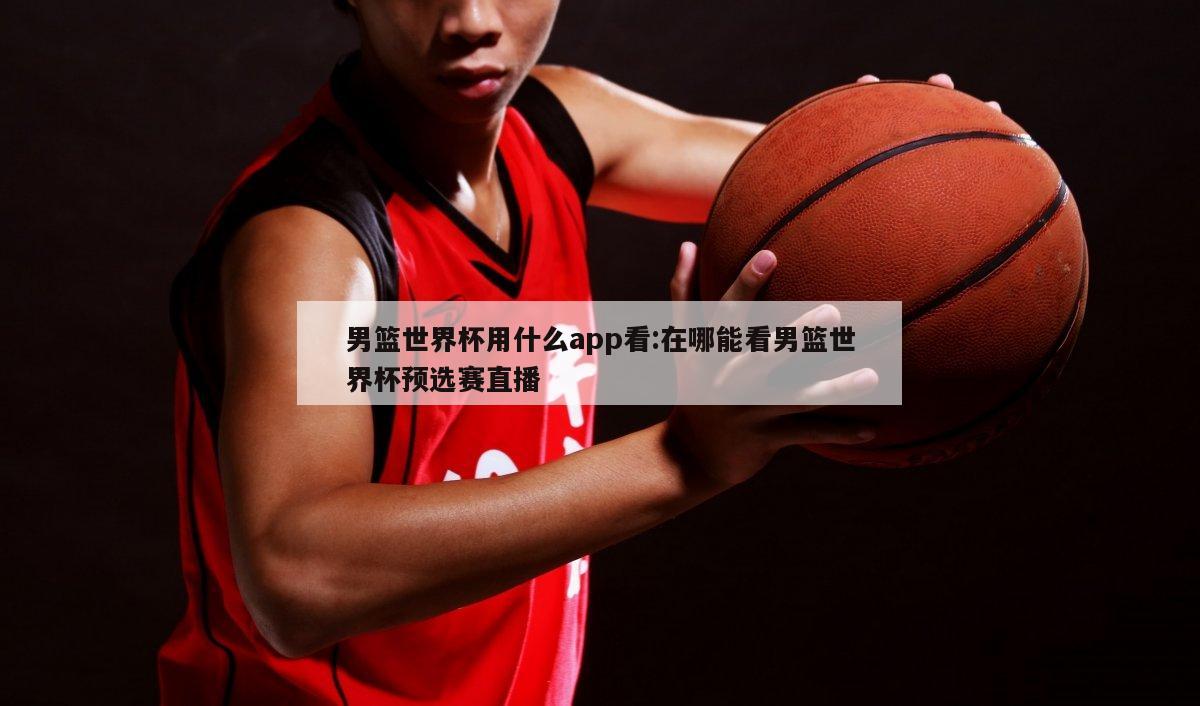 男篮世界杯用什么app看:在哪能看男篮世界杯预选赛直播