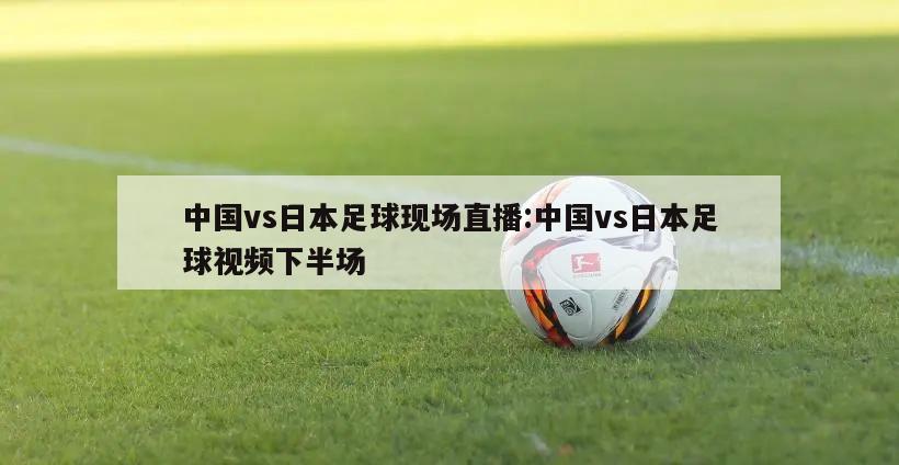 中国vs日本足球现场直播:中国vs日本足球视频下半场