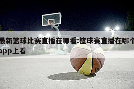 最新篮球比赛直播在哪看:篮球赛直播在哪个app上看
