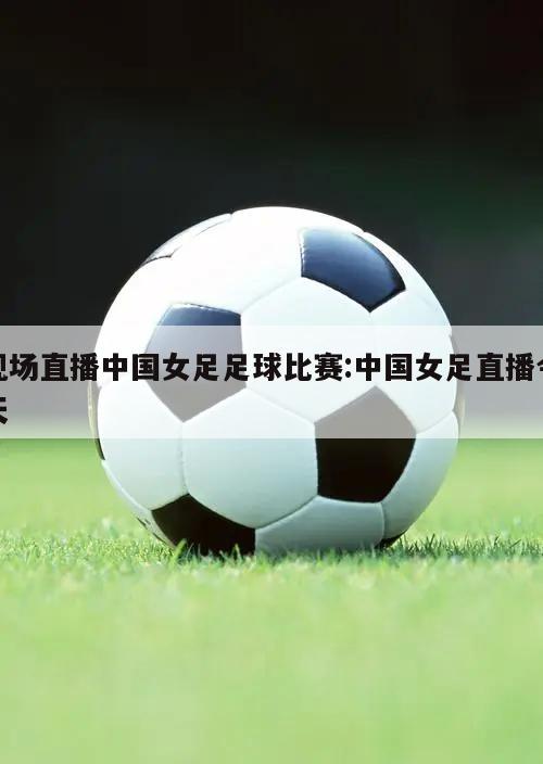 现场直播中国女足足球比赛:中国女足直播今天