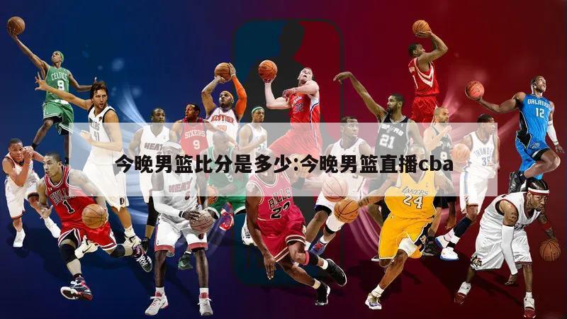 今晚男篮比分是多少:今晚男篮直播cba