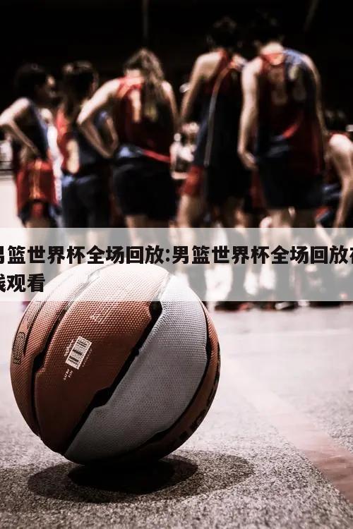 男篮世界杯全场回放:男篮世界杯全场回放在线观看