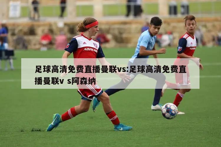 足球高清免费直播曼联vs:足球高清免费直播曼联v s阿森纳