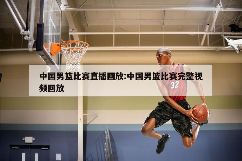 中国男篮比赛直播回放:中国男篮比赛完整视频回放