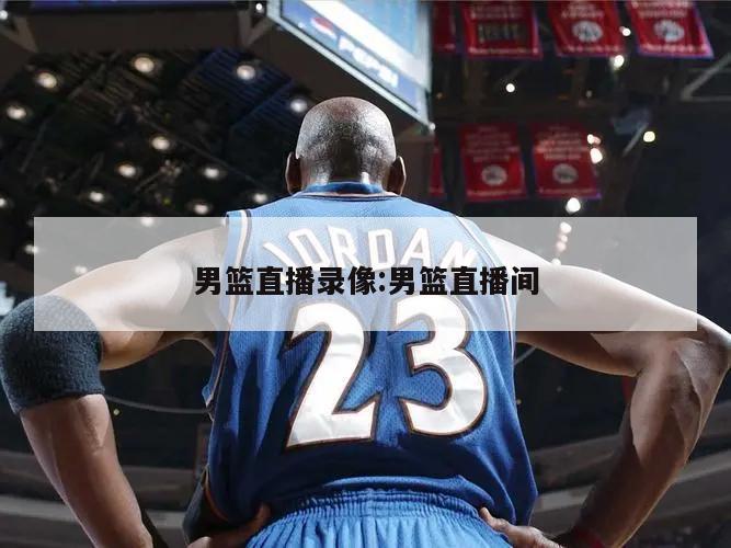 男篮直播录像:男篮直播间