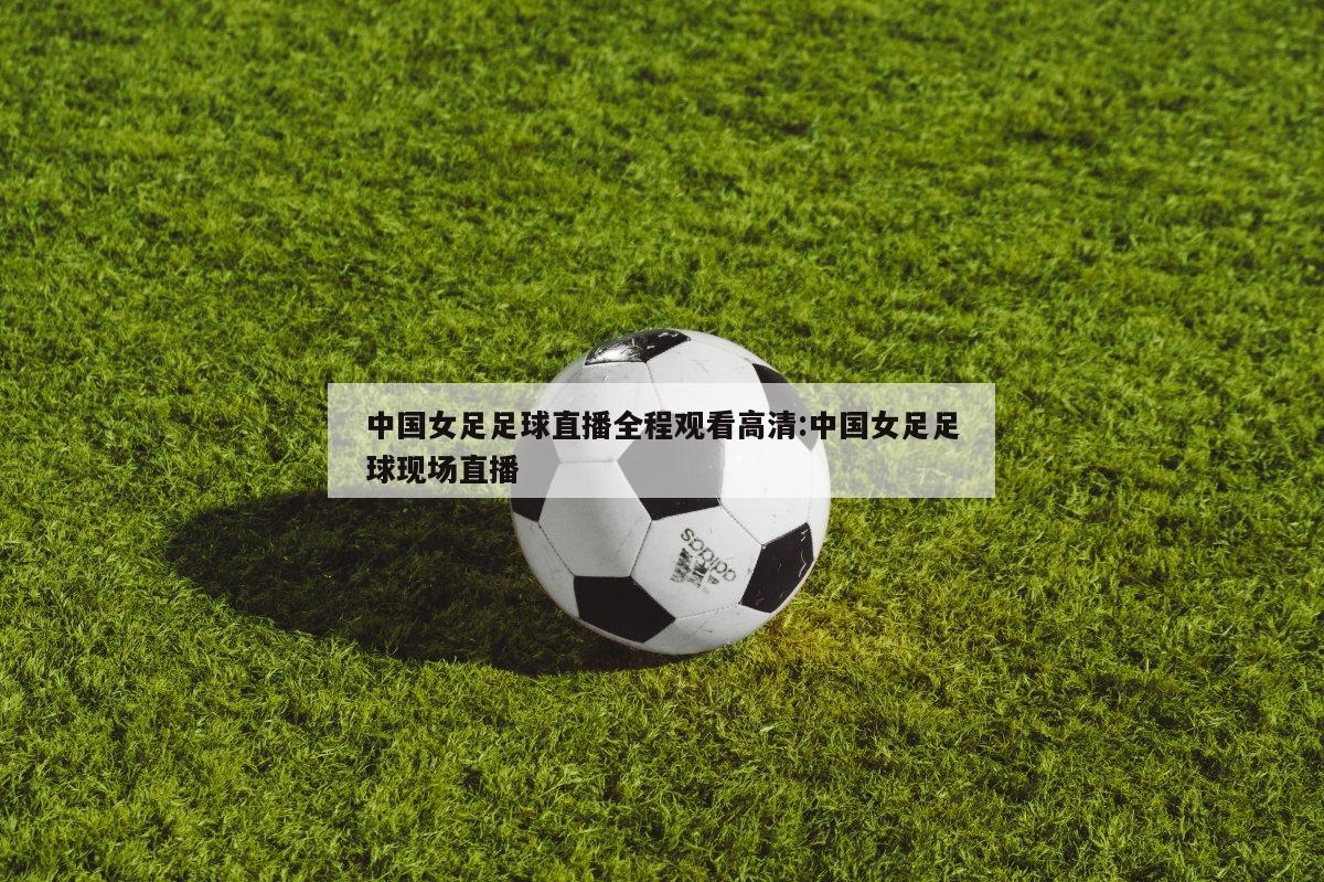 中国女足足球直播全程观看高清:中国女足足球现场直播