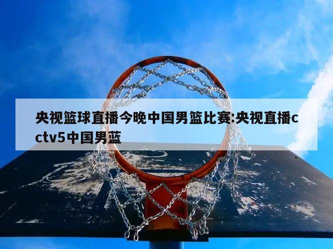 央视篮球直播今晚中国男篮比赛:央视直播cctv5中国男蓝