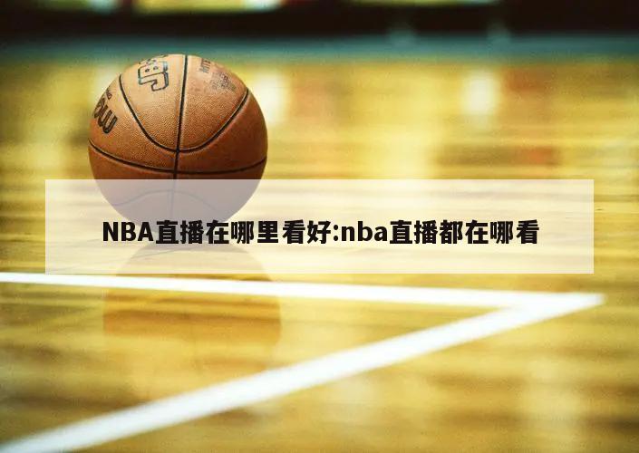 NBA直播在哪里看好:nba直播都在哪看