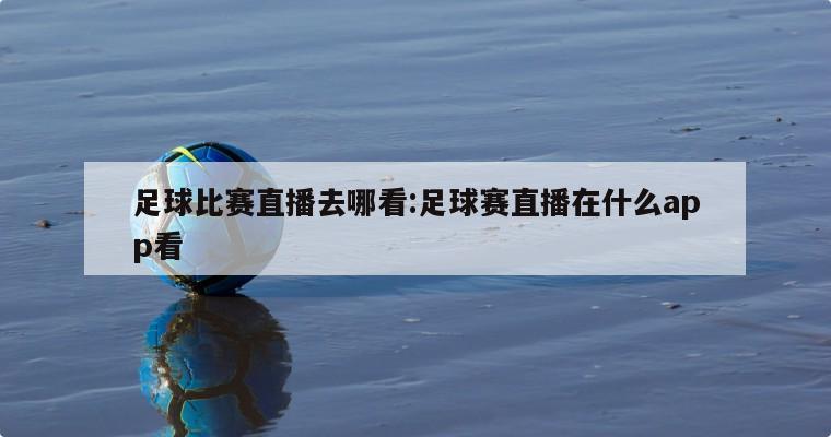 足球比赛直播去哪看:足球赛直播在什么app看