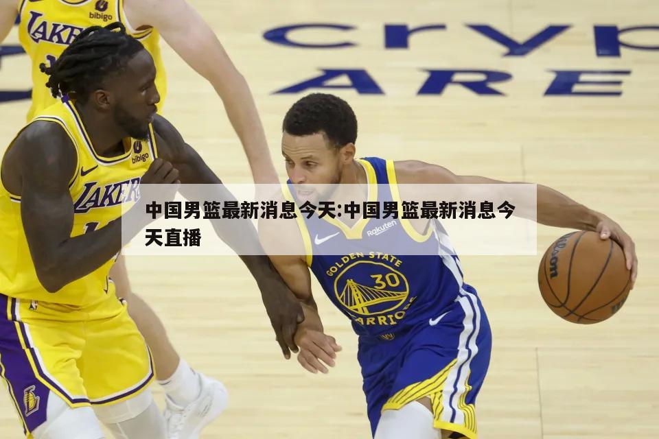 中国男篮最新消息今天:中国男篮最新消息今天直播