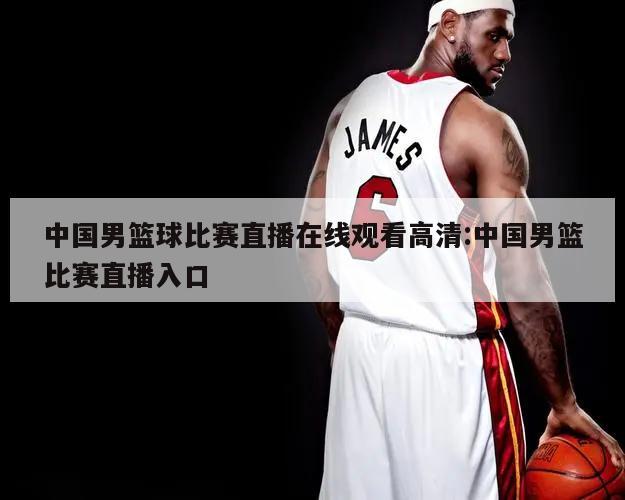 中国男篮球比赛直播在线观看高清:中国男篮比赛直播入口