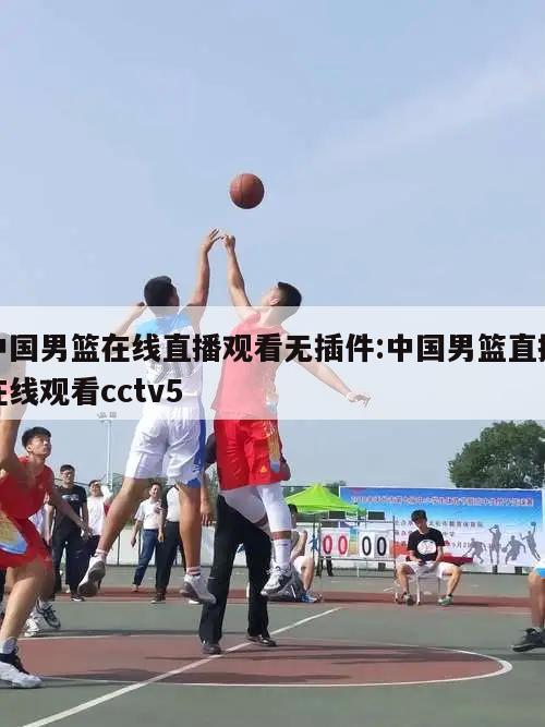 中国男篮在线直播观看无插件:中国男篮直播在线观看cctv5