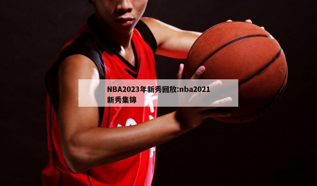 NBA2023年新秀回放:nba2021新秀集锦