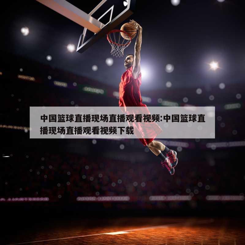 中国篮球直播现场直播观看视频:中国篮球直播现场直播观看视频下载