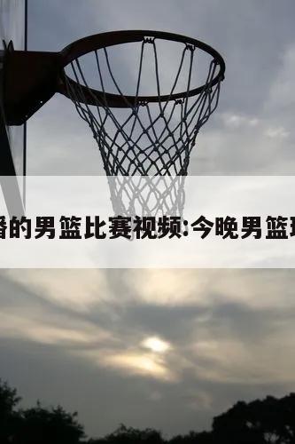 今晚直播的男篮比赛视频:今晚男篮球赛直播