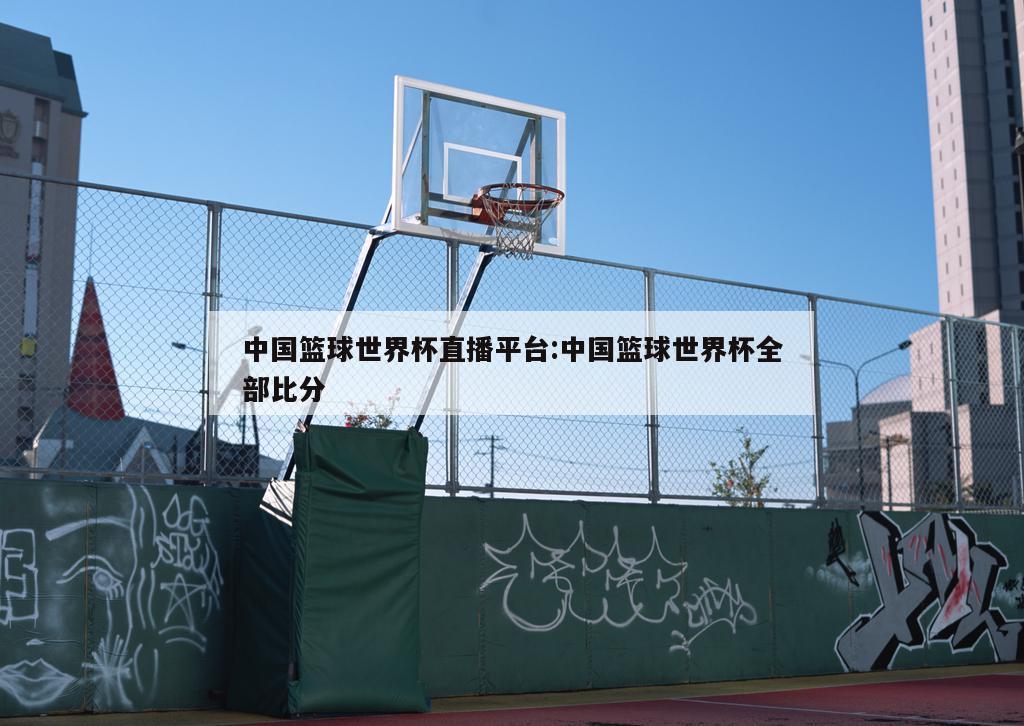 中国篮球世界杯直播平台:中国篮球世界杯全部比分