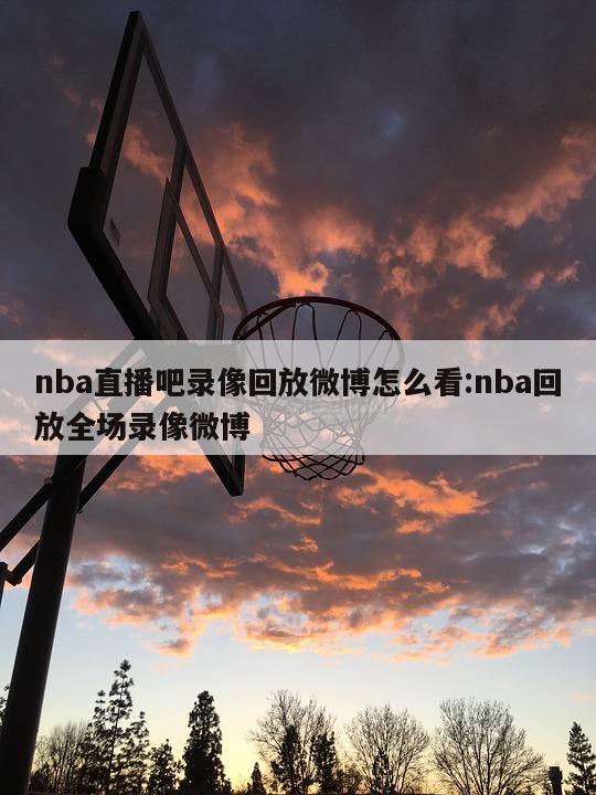 nba直播吧录像回放微博怎么看:nba回放全场录像微博