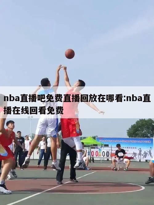 nba直播吧免费直播回放在哪看:nba直播在线回看免费
